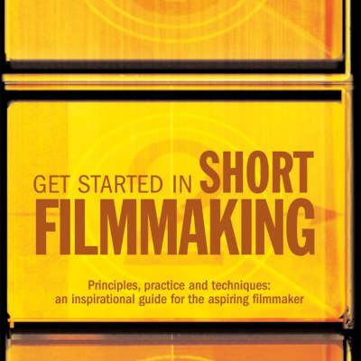 Get Started in Short Filmmaking: Principles, Practice and Techniques: an Inspirational Guide for the Aspiring Filmaker