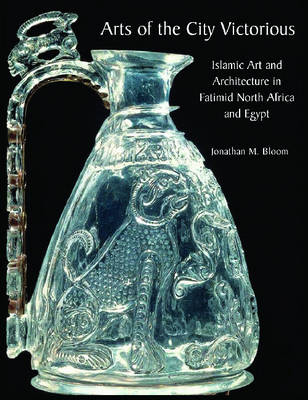 Arts of the City Victorious: Islamic Art and Architecture in the Fatimid North Africa and Egypt