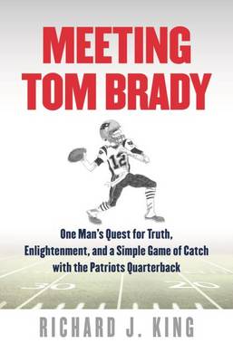 Meeting Tom Brady - One Man`s Quest for Truth, Enlightenment, and a Simple Game of Catch with the Patriots Quarterback